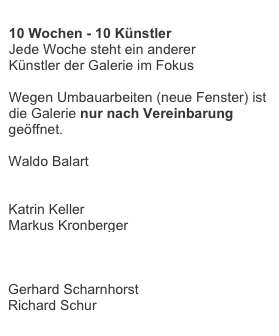 
10 Wochen - 10 Künstler
Jede Woche steht ein anderer
Künstler der Galerie im Fokus

Wegen Umbauarbeiten (neue Fenster) ist
die Galerie nur nach Vereinbarung
geöffnet.

Waldo Balart
Christiane Conrad
Alan Ebnother
Katrin Keller
Markus Kronberger
Elvira Lantenhammer
Donald Martiny
Giuseppe Scaiola
Gerhard Scharnhorst
Richard Schur